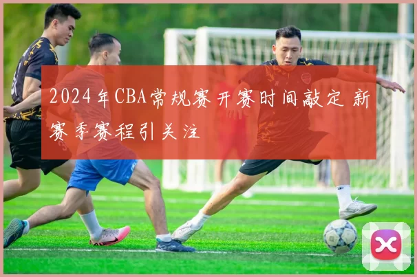 2024年CBA常规赛开赛时间敲定 新赛季赛程引关注