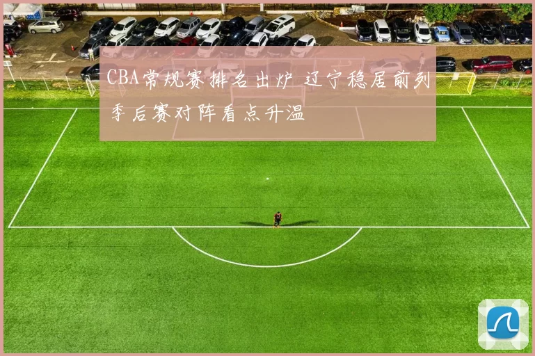 CBA常规赛排名出炉 辽宁稳居前列季后赛对阵看点升温