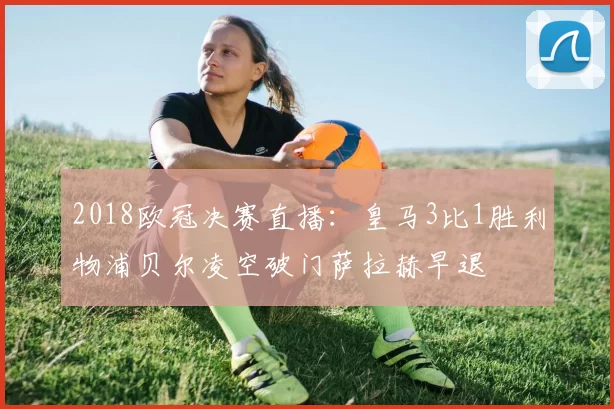 2018欧冠决赛直播：皇马3比1胜利物浦贝尔凌空破门萨拉赫早退