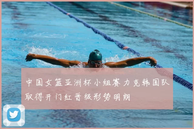 中国女篮亚洲杯小组赛力克韩国队取得开门红晋级形势明朗