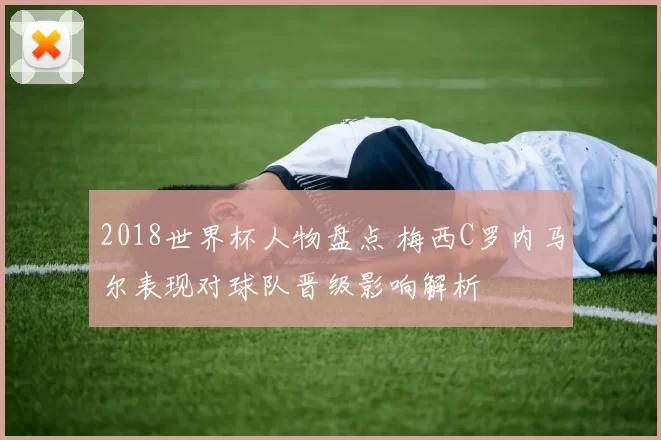 2018世界杯人物盘点 梅西C罗内马尔表现对球队晋级影响解析