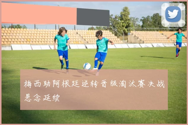 梅西助阿根廷逆转晋级淘汰赛决战悬念延续