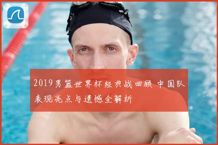 2019男篮世界杯经典战回顾 中国队表现亮点与遗憾全解析