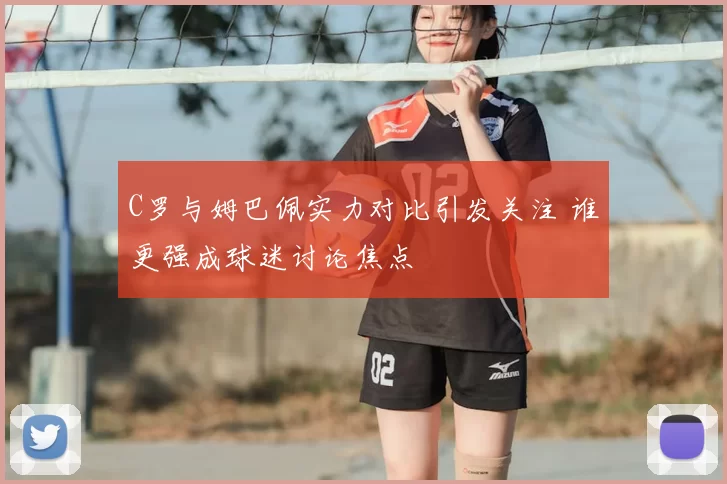 C罗与姆巴佩实力对比引发关注 谁更强成球迷讨论焦点