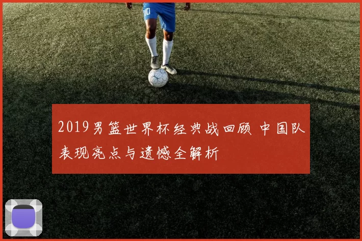 2019男篮世界杯经典战回顾 中国队表现亮点与遗憾全解析