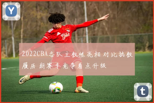 2022CBA各队主教练亮相 对比执教履历 新赛季竞争看点升级