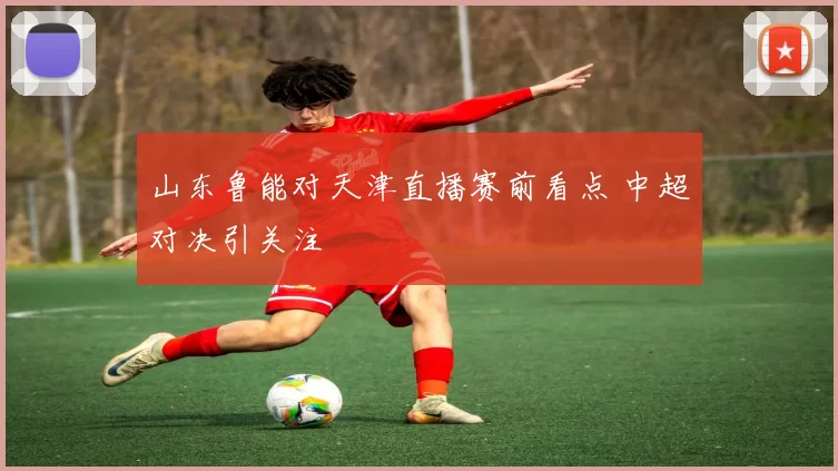 山东鲁能对天津直播赛前看点 中超对决引关注