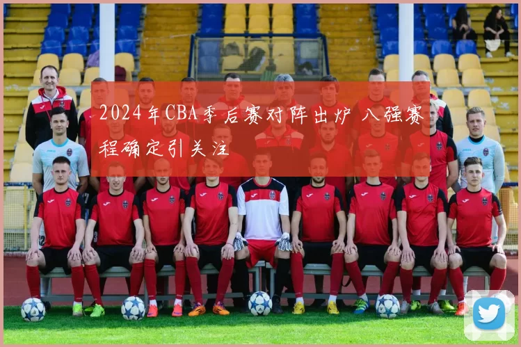 2024年CBA季后赛对阵出炉 八强赛程确定引关注