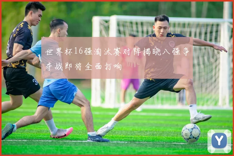 世界杯16强淘汰赛对阵揭晓八强争夺战即将全面打响