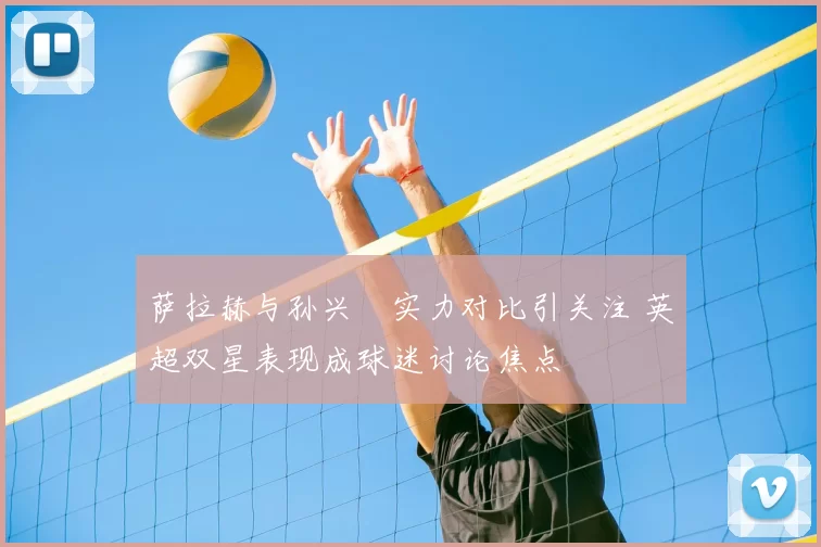 萨拉赫与孙兴慜实力对比引关注 英超双星表现成球迷讨论焦点