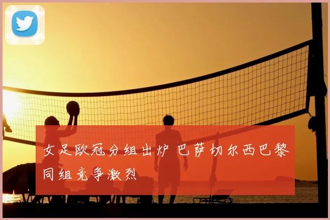 女足欧冠分组出炉 巴萨切尔西巴黎同组竞争激烈