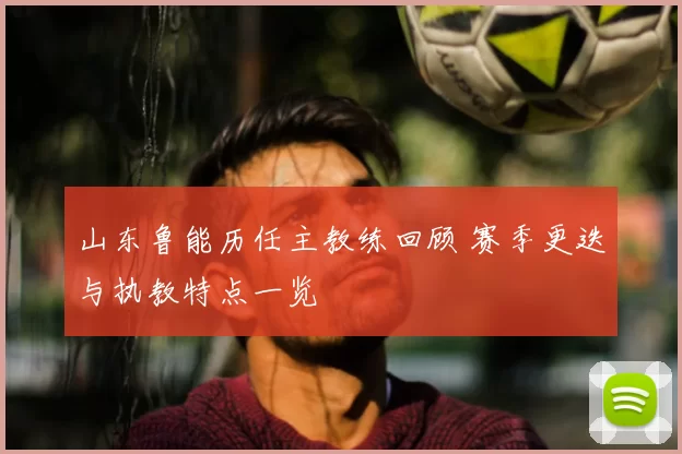 山东鲁能历任主教练回顾 赛季更迭与执教特点一览