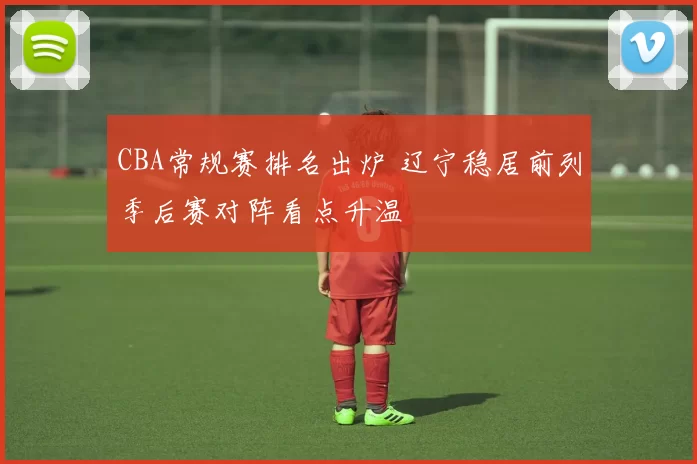 CBA常规赛排名出炉 辽宁稳居前列季后赛对阵看点升温