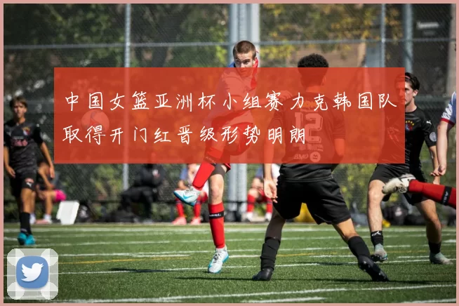 中国女篮亚洲杯小组赛力克韩国队取得开门红晋级形势明朗