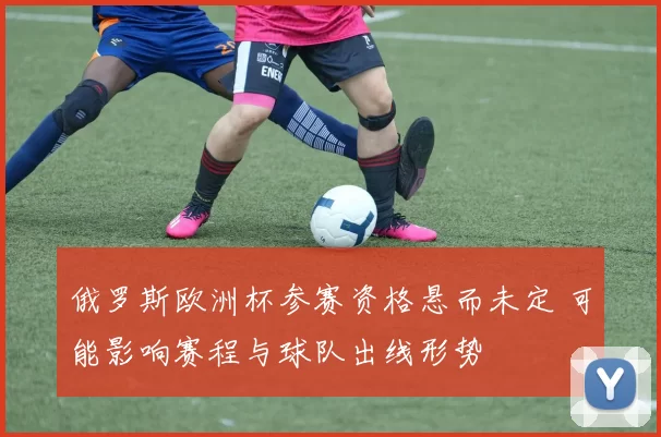 俄罗斯欧洲杯参赛资格悬而未定 可能影响赛程与球队出线形势