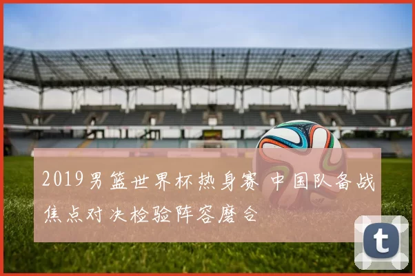 2019男篮世界杯热身赛 中国队备战焦点对决检验阵容磨合