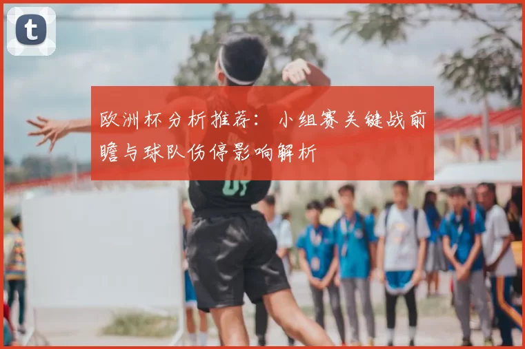 欧洲杯分析推荐：小组赛关键战前瞻与球队伤停影响解析