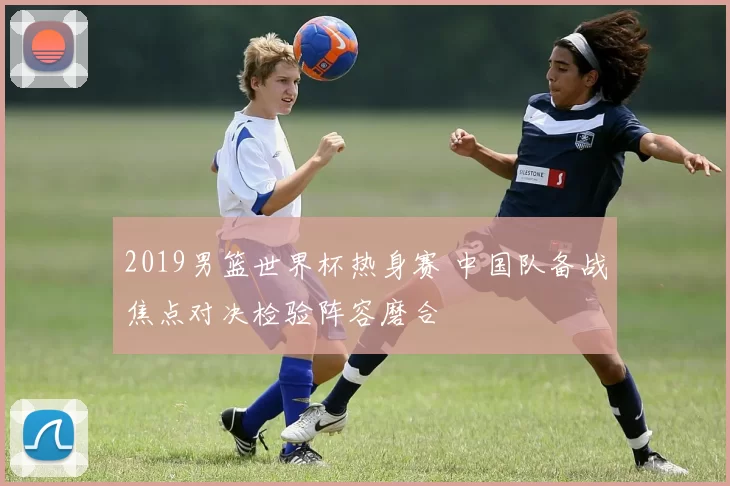 2019男篮世界杯热身赛 中国队备战焦点对决检验阵容磨合