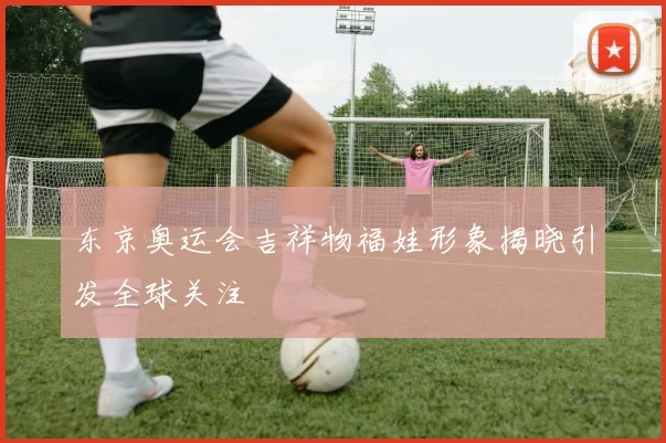 东京奥运会吉祥物福娃形象揭晓引发全球关注
