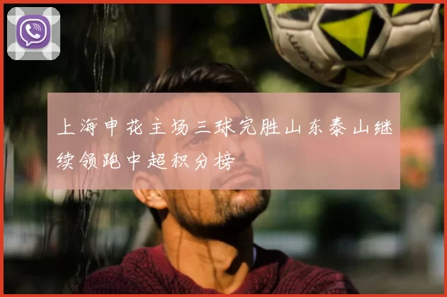 上海申花主场三球完胜山东泰山继续领跑中超积分榜
