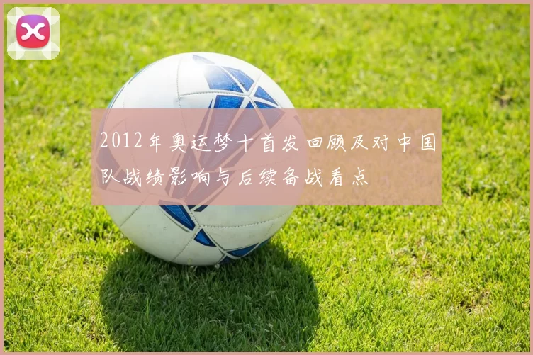 2012年奥运梦十首发回顾及对中国队战绩影响与后续备战看点