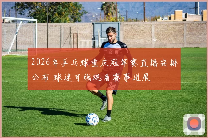 2026年乒乓球重庆冠军赛直播安排公布 球迷可线观看赛事进展