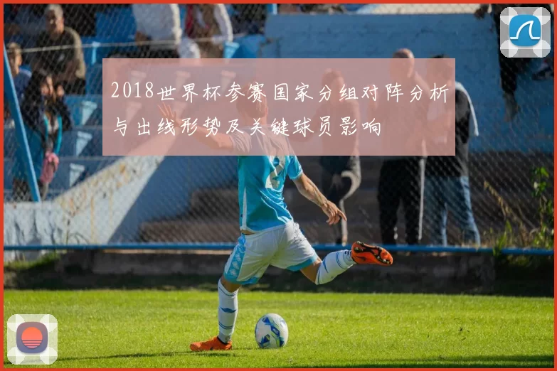 2018世界杯参赛国家分组对阵分析与出线形势及关键球员影响