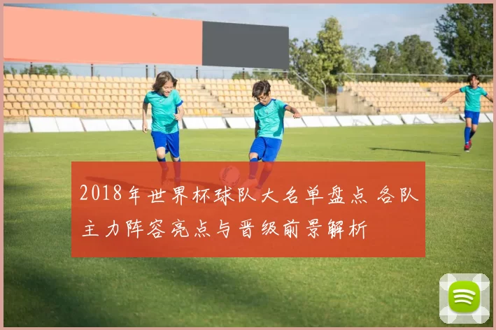 2018年世界杯球队大名单盘点 各队主力阵容亮点与晋级前景解析