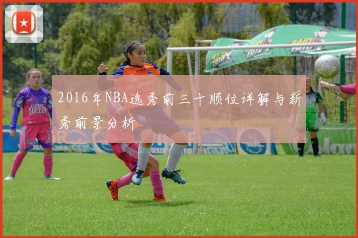 2016年NBA选秀前三十顺位详解与新秀前景分析