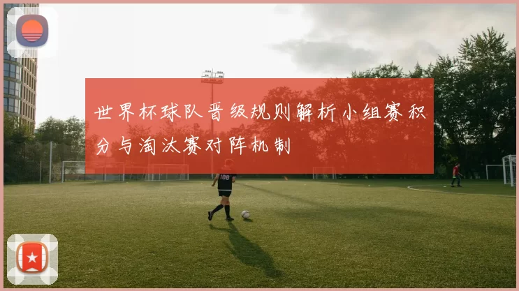 世界杯球队晋级规则解析小组赛积分与淘汰赛对阵机制
