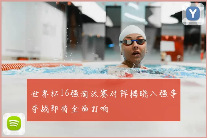 世界杯16强淘汰赛对阵揭晓八强争夺战即将全面打响