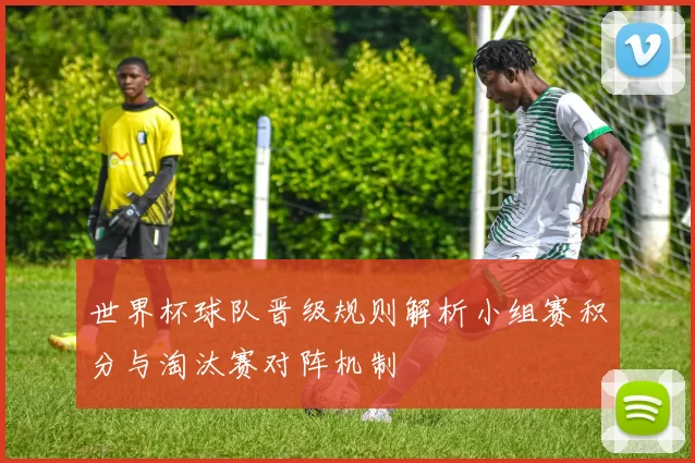 世界杯球队晋级规则解析小组赛积分与淘汰赛对阵机制