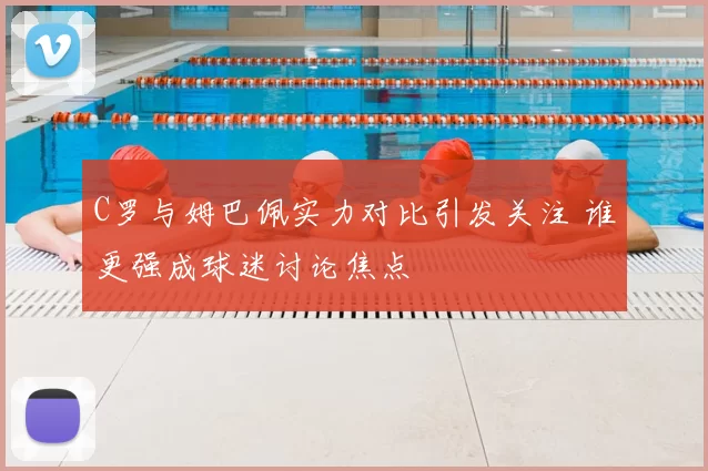 C罗与姆巴佩实力对比引发关注 谁更强成球迷讨论焦点