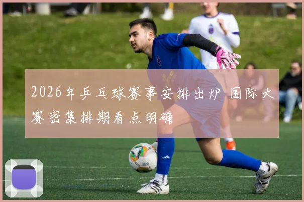 2026年乒乓球赛事安排出炉 国际大赛密集排期看点明确