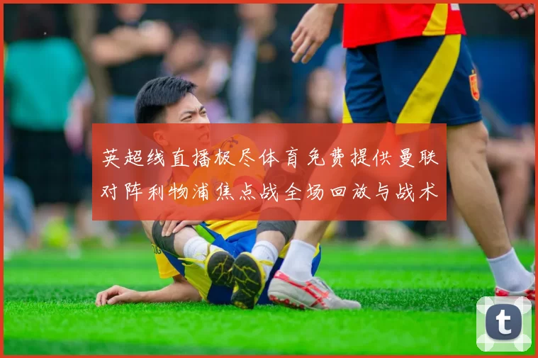 英超线直播极尽体育免费提供曼联对阵利物浦焦点战全场回放与战术解析