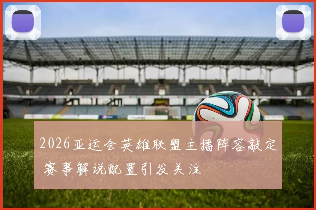 2026亚运会英雄联盟主播阵容敲定 赛事解说配置引发关注