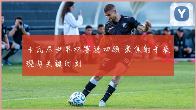 卡瓦尼世界杯赛场回顾 聚焦射手表现与关键时刻