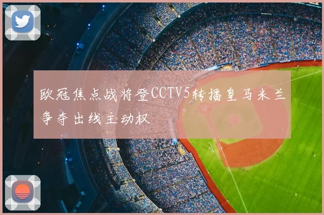 欧冠焦点战将登CCTV5转播皇马米兰争夺出线主动权