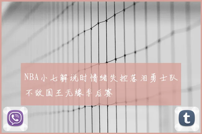 NBA小七解说时情绪失控落泪勇士队不敌国王无缘季后赛