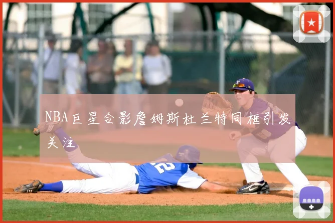 NBA巨星合影詹姆斯杜兰特同框引发关注