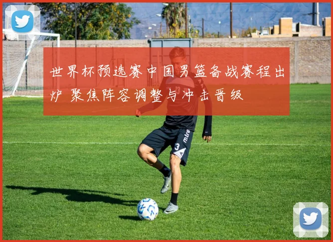世界杯预选赛中国男篮备战赛程出炉 聚焦阵容调整与冲击晋级