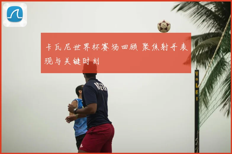 卡瓦尼世界杯赛场回顾 聚焦射手表现与关键时刻