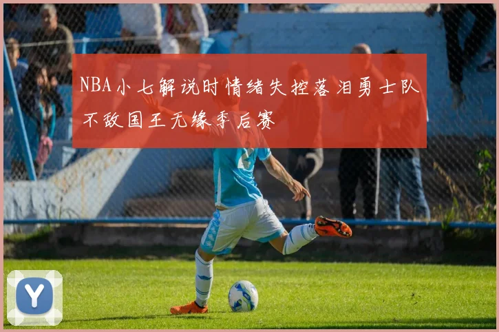 NBA小七解说时情绪失控落泪勇士队不敌国王无缘季后赛