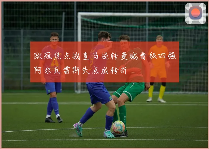 欧冠焦点战皇马逆转曼城晋级四强阿尔瓦雷斯失点成转折