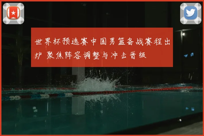世界杯预选赛中国男篮备战赛程出炉 聚焦阵容调整与冲击晋级