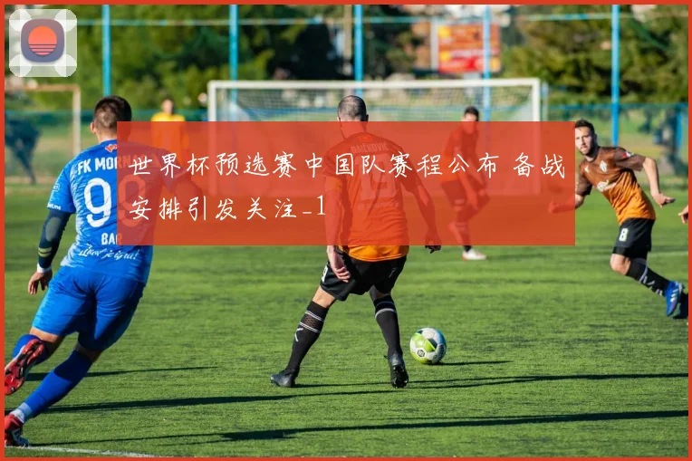 世界杯预选赛中国队赛程公布 备战安排引发关注_1
